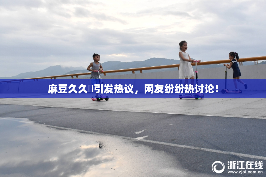 麻豆久久婬引发热议，网友纷纷热讨论！