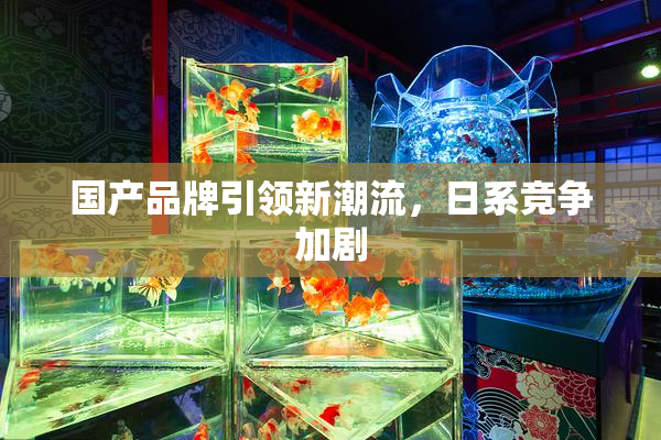 国产品牌引领新潮流，日系竞争加剧