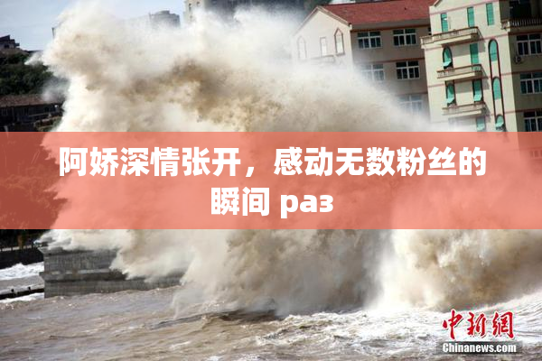 阿娇深情张开，感动无数粉丝的瞬间 раз