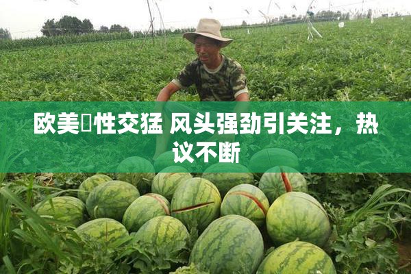 欧美巜性交猛 风头强劲引关注，热议不断