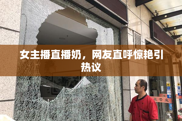 女主播直播奶，网友直呼惊艳引热议