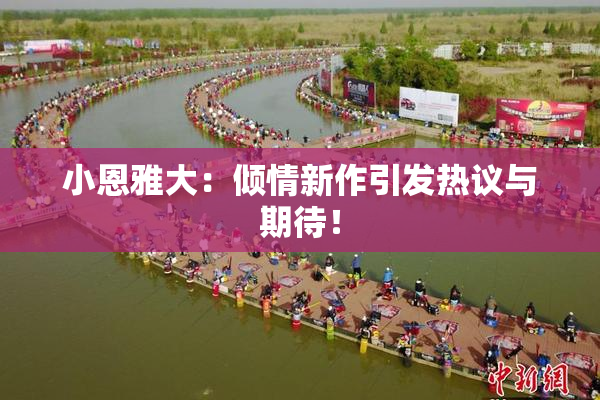 小恩雅大：倾情新作引发热议与期待！