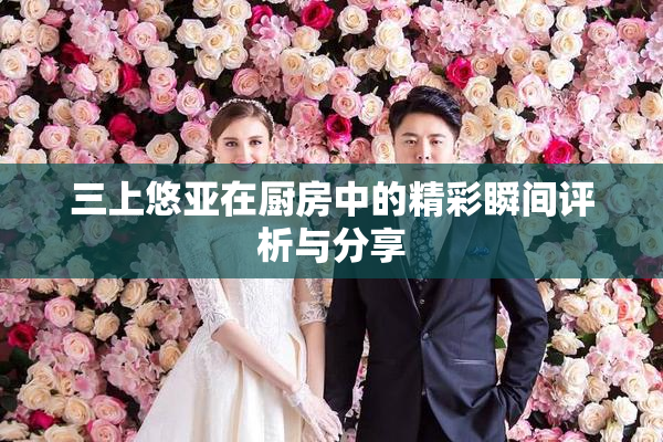 三上悠亚在厨房中的精彩瞬间评析与分享