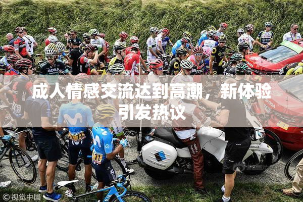 成人情感交流达到高潮，新体验引发热议
