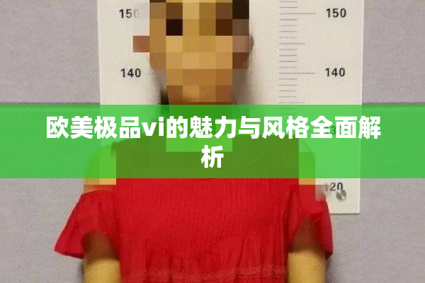 欧美极品vi的魅力与风格全面解析