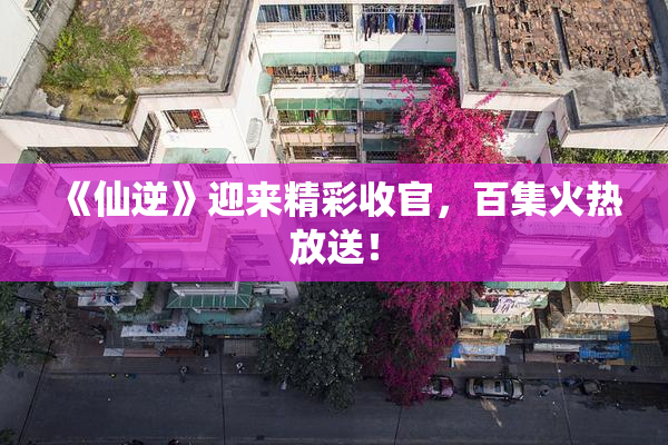 《仙逆》迎来精彩收官，百集火热放送！