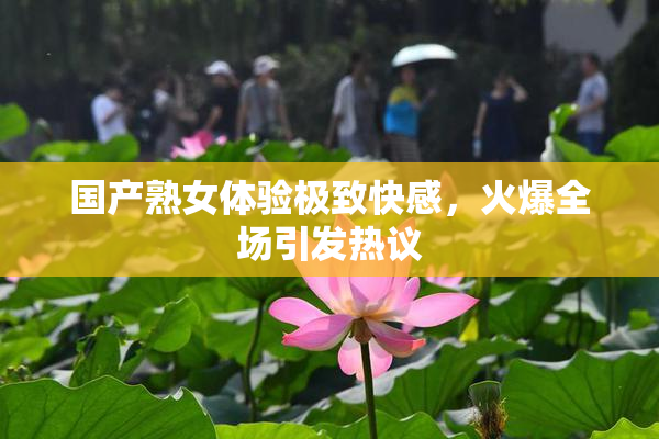 国产熟女体验极致快感，火爆全场引发热议