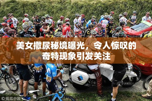 美女撒尿秘境曝光，令人惊叹的奇特现象引发关注