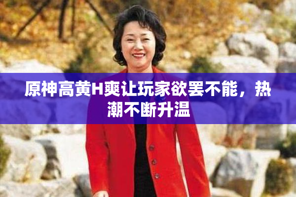 原神高黄H爽让玩家欲罢不能，热潮不断升温