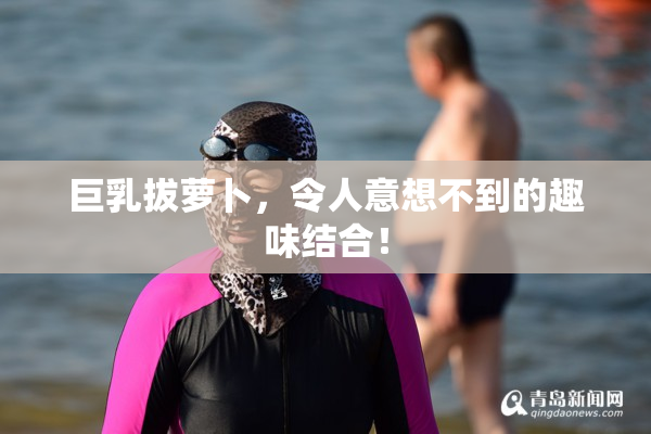 巨乳拔萝卜，令人意想不到的趣味结合！