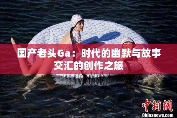 国产老头Ga：时代的幽默与故事交汇的创作之旅