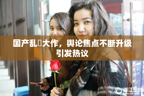国产乱婬大作，舆论焦点不断升级引发热议