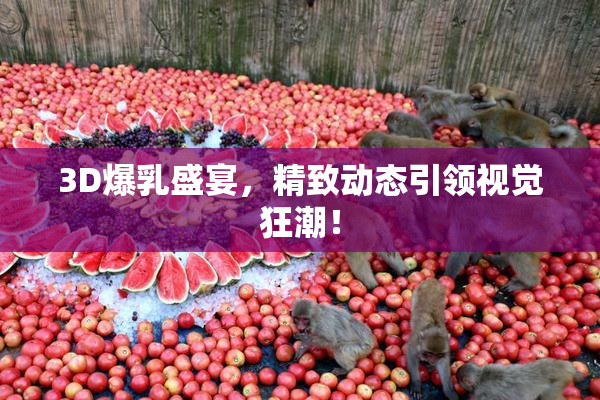3D爆乳盛宴，精致动态引领视觉狂潮！