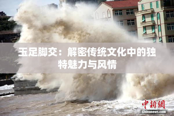 玉足脚交：解密传统文化中的独特魅力与风情