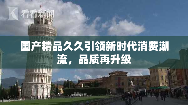 国产精品久久引领新时代消费潮流，品质再升级
