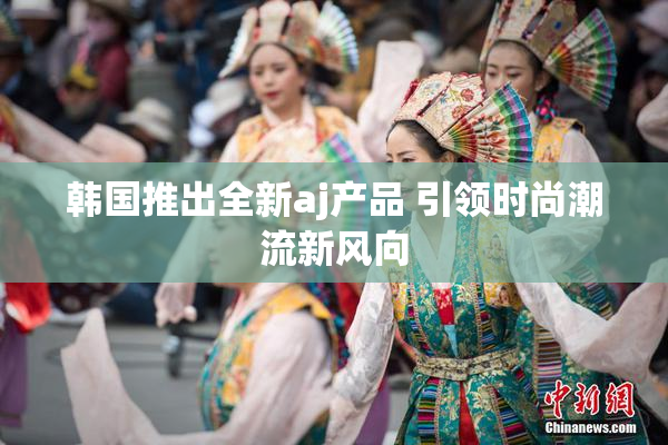 韩国推出全新aj产品 引领时尚潮流新风向