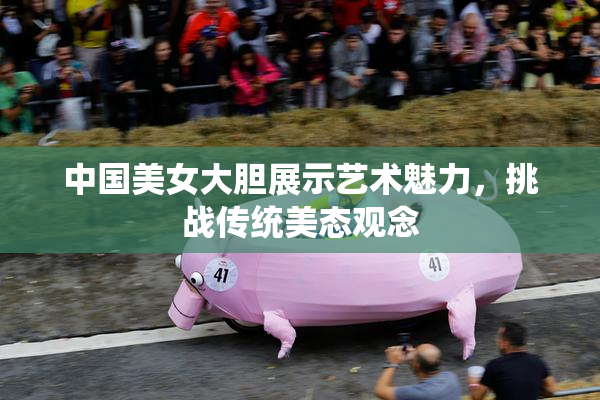 中国美女大胆展示艺术魅力，挑战传统美态观念