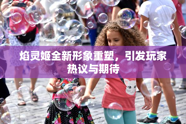 焰灵姬全新形象重塑，引发玩家热议与期待