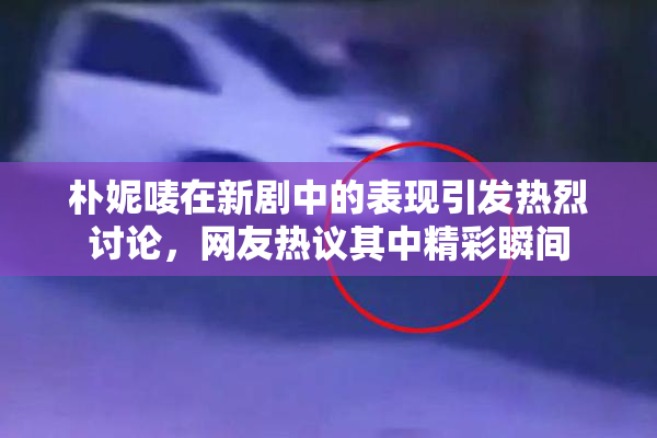 朴妮唛在新剧中的表现引发热烈讨论，网友热议其中精彩瞬间