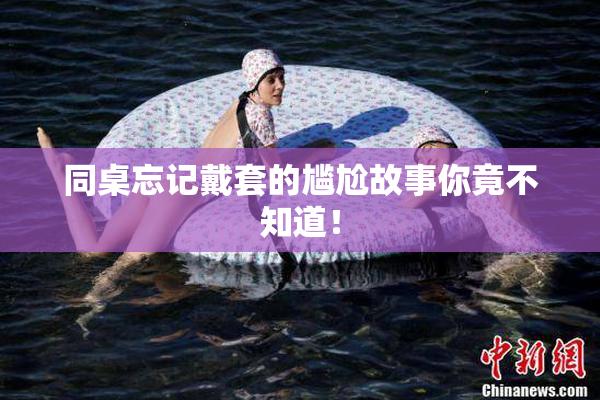 同桌忘记戴套的尴尬故事你竟不知道！