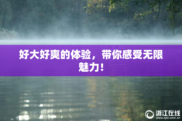 好大好爽的体验，带你感受无限魅力！