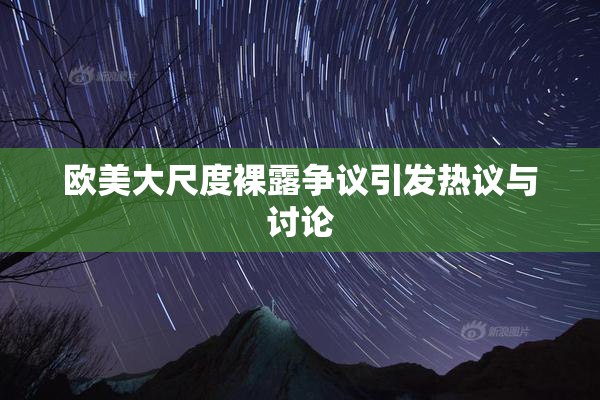 欧美大尺度裸露争议引发热议与讨论