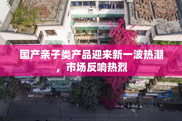 国产亲子类产品迎来新一波热潮，市场反响热烈