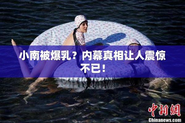 小南被爆乳？内幕真相让人震惊不已！