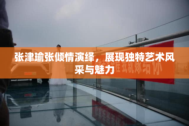 张津瑜张倾情演绎，展现独特艺术风采与魅力
