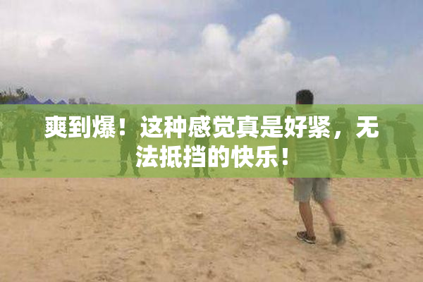 爽到爆！这种感觉真是好紧，无法抵挡的快乐！