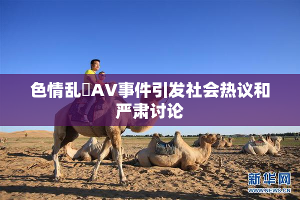 色情乱婬AV事件引发社会热议和严肃讨论