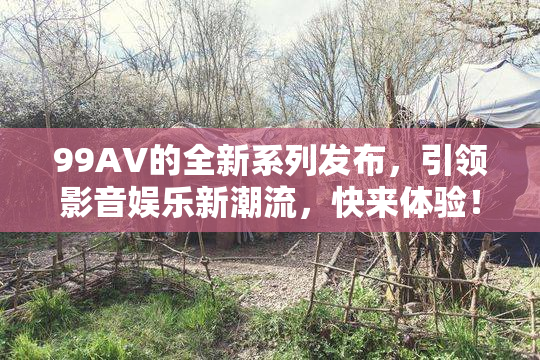 99AV的全新系列发布，引领影音娱乐新潮流，快来体验！