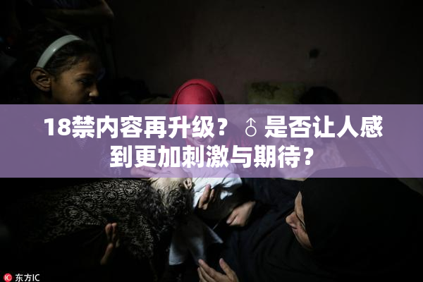 18禁内容再升级？♂是否让人感到更加刺激与期待？