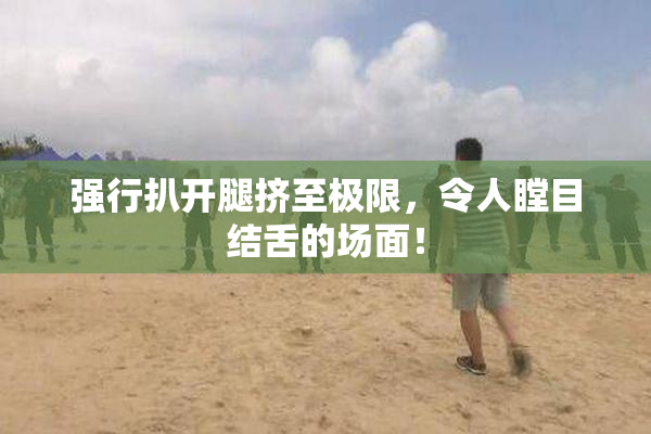 强行扒开腿挤至极限，令人瞠目结舌的场面！