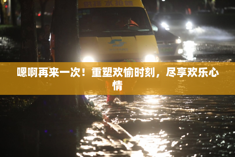嗯啊再来一次！重塑欢愉时刻，尽享欢乐心情