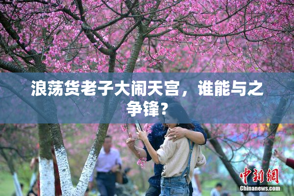 浪荡货老子大闹天宫，谁能与之争锋？