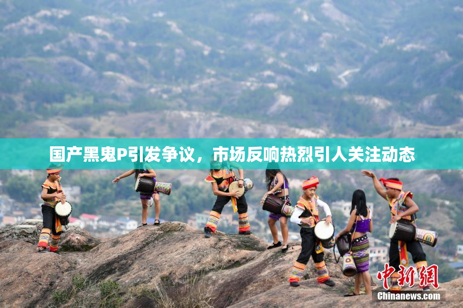 国产黑鬼P引发争议，市场反响热烈引人关注动态