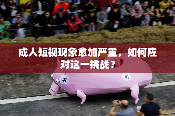 成人短视现象愈加严重，如何应对这一挑战？