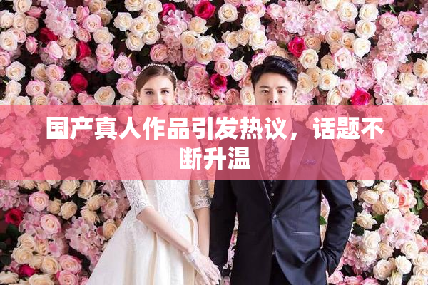 国产真人作品引发热议，话题不断升温
