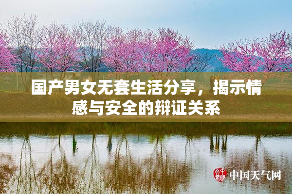 国产男女无套生活分享，揭示情感与安全的辩证关系