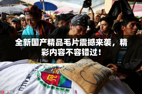 全新国产精品毛片震撼来袭，精彩内容不容错过！