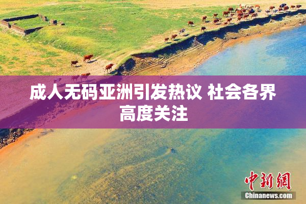 成人无码亚洲引发热议 社会各界高度关注