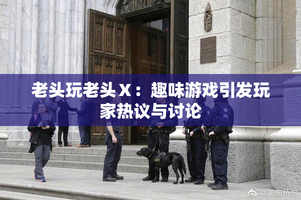 老头玩老头Ⅹ：趣味游戏引发玩家热议与讨论