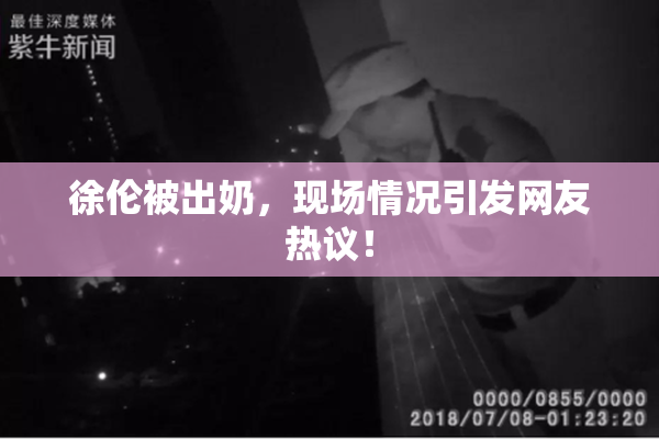 徐伦被出奶，现场情况引发网友热议！