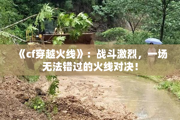 《cf穿越火线》：战斗激烈，一场无法错过的火线对决！