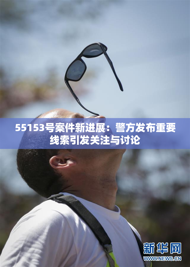 55153号案件新进展：警方发布重要线索引发关注与讨论