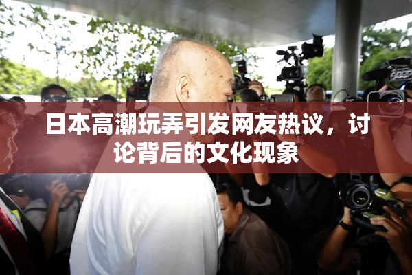 日本高潮玩弄引发网友热议，讨论背后的文化现象