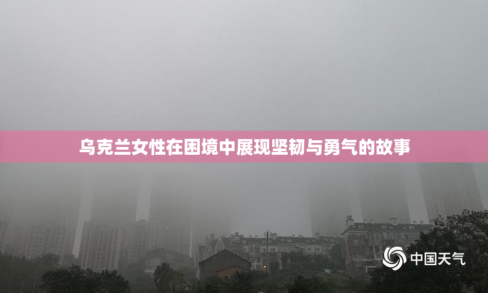 乌克兰女性在困境中展现坚韧与勇气的故事