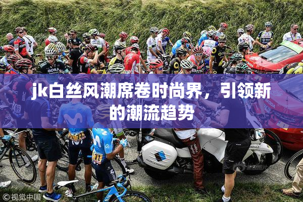 jk白丝风潮席卷时尚界，引领新的潮流趋势