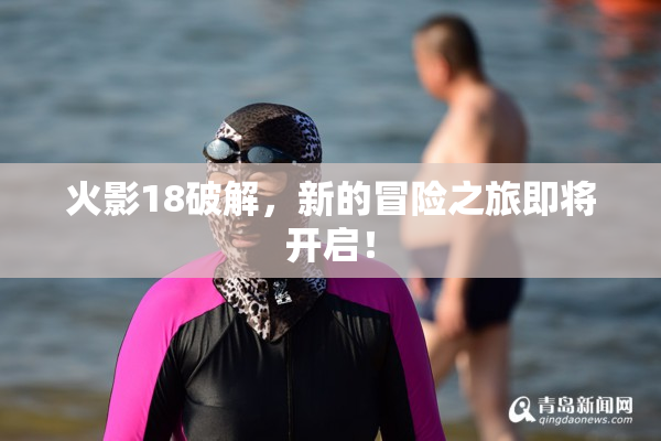 火影18破解，新的冒险之旅即将开启！